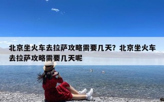北京坐火车去拉萨攻略需要几天？北京坐火车去拉萨攻略需要几天呢