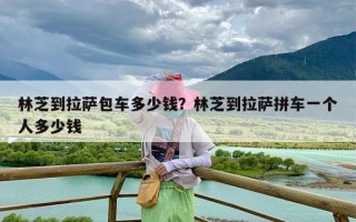 林芝到拉萨包车多少钱？林芝到拉萨拼车一个人多少钱