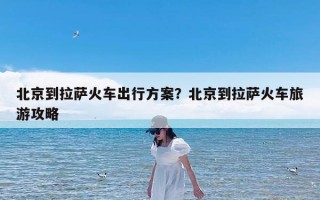 北京到拉萨火车出行方案？北京到拉萨火车旅游攻略