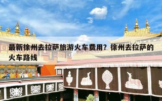 最新徐州去拉萨旅游火车费用？徐州去拉萨的火车路线