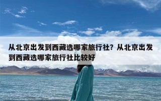 从北京出发到西藏选哪家旅行社？从北京出发到西藏选哪家旅行社比较好