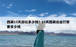 西藏15天游玩多少钱？15天西藏自由行需要多少钱
