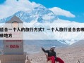 适合一个人的旅行方式？一个人旅行适合去哪些地方