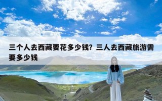 三个人去西藏要花多少钱？三人去西藏旅游需要多少钱