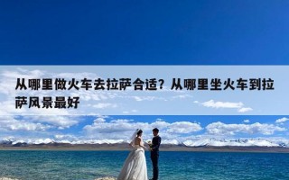 从哪里做火车去拉萨合适？从哪里坐火车到拉萨风景最好