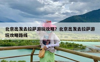 北京出发去拉萨游玩攻略？北京出发去拉萨游玩攻略路线