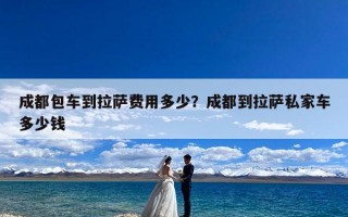 成都包车到拉萨费用多少？成都到拉萨私家车多少钱