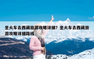 坐火车去西藏旅游攻略详细？坐火车去西藏旅游攻略详细路线