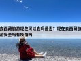去西藏旅游现在可以去吗最近？现在去西藏旅游安全吗有疫情吗