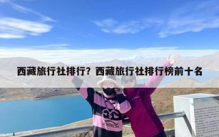 西藏旅行社排行？西藏旅行社排行榜前十名