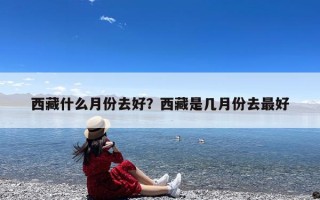 西藏什么月份去好？西藏是几月份去最好