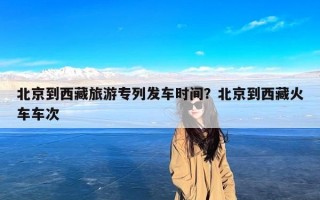 北京到西藏旅游专列发车时间？北京到西藏火车车次
