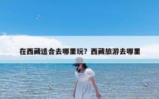在西藏适合去哪里玩？西藏旅游去哪里