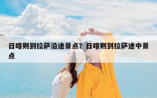 日喀则到拉萨沿途景点？日喀则到拉萨途中景点