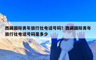 西藏国际青年旅行社电话号码？西藏国际青年旅行社电话号码是多少