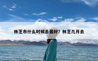 林芝市什么时候去最好？林芝几月去