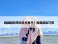 西藏游玩费用高吗知乎？西藏游玩花费