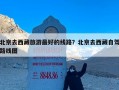 北京去西藏旅游最好的线路？北京去西藏自驾路线图