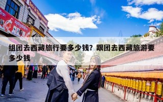 组团去西藏旅行要多少钱？跟团去西藏旅游要多少钱