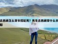 去西藏怎么穿衣搭配男？男生去西藏穿什么衣服