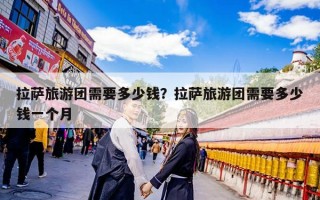 拉萨旅游团需要多少钱？拉萨旅游团需要多少钱一个月
