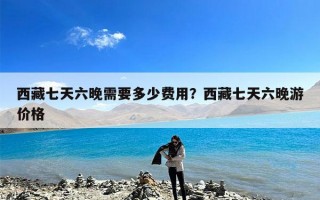 西藏七天六晚需要多少费用？西藏七天六晚游价格