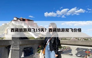 西藏旅游双飞15天？西藏旅游双飞价格