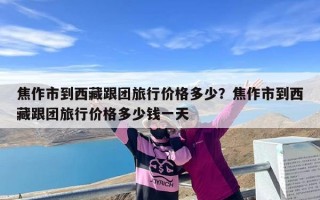 焦作市到西藏跟团旅行价格多少？焦作市到西藏跟团旅行价格多少钱一天