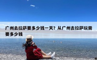 广州去拉萨要多少钱一天？从广州去拉萨玩需要多少钱