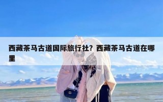 西藏茶马古道国际旅行社？西藏茶马古道在哪里
