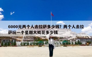 6000元两个人去拉萨多少钱？两个人去拉萨玩一个星期大概花多少钱