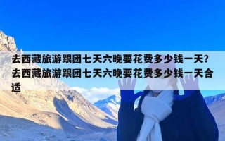 去西藏旅游跟团七天六晚要花费多少钱一天？去西藏旅游跟团七天六晚要花费多少钱一天合适