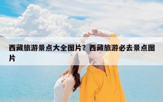 西藏旅游景点大全图片？西藏旅游必去景点图片