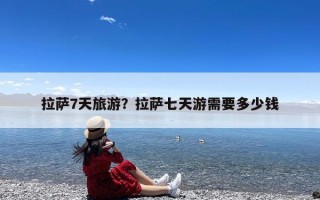拉萨7天旅游？拉萨七天游需要多少钱