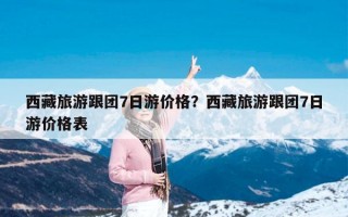 西藏旅游跟团7日游价格？西藏旅游跟团7日游价格表
