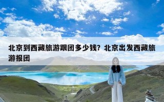 北京到西藏旅游跟团多少钱？北京出发西藏旅游报团