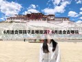6月适合带孩子去哪旅游？6月适合去哪玩