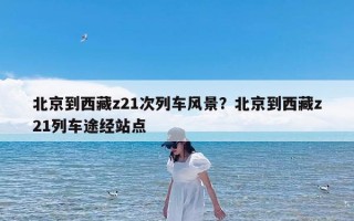 北京到西藏z21次列车风景？北京到西藏z21列车途经站点