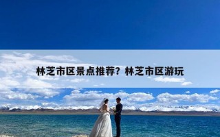 林芝市区景点推荐？林芝市区游玩