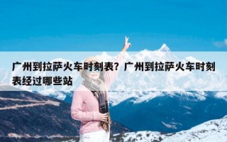 广州到拉萨火车时刻表？广州到拉萨火车时刻表经过哪些站