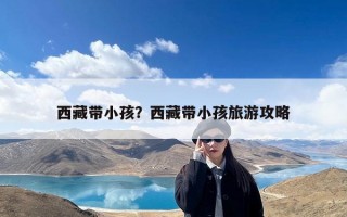 西藏带小孩？西藏带小孩旅游攻略