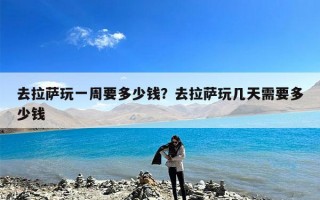 去拉萨玩一周要多少钱？去拉萨玩几天需要多少钱