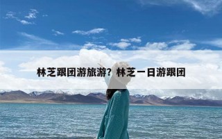 林芝跟团游旅游？林芝一日游跟团