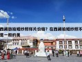 西藏旅拍婚纱照样片价格？在西藏拍婚纱照不是一般的美