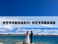林芝冬天最低温多少？林芝冬天最低温度