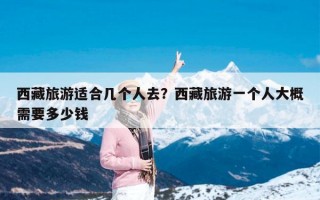 西藏旅游适合几个人去？西藏旅游一个人大概需要多少钱