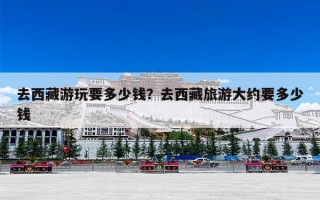 去西藏游玩要多少钱？去西藏旅游大约要多少钱