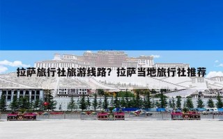 拉萨旅行社旅游线路？拉萨当地旅行社推荐