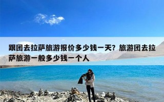 跟团去拉萨旅游报价多少钱一天？旅游团去拉萨旅游一般多少钱一个人