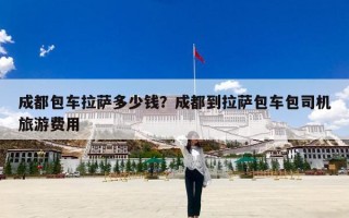 成都包车拉萨多少钱？成都到拉萨包车包司机旅游费用